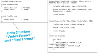 Pixel Shader
float4x4 xViewProjection;
struct VertexToPixel
{
float4 Position : POSITION;
float4 Color : COLOR0;
};
struct PixelToFrame
{
float4 Color : COLOR0;
};
VertexToPixel SimplestVertexShader( float4 inPos :
POSITION, float4 inColor : COLOR0)
{
VertexToPixel Output = (VertexToPixel)0;
Output.Position = mul(inPos, xViewProjection);
Output.Color = inColor;
return Output;
}
PixelToFrame OurFirstPixelShader(VertexToPixel PSIn)
{
PixelToFrame Output = (PixelToFrame)0;
Output.Color = PSIn.Color;
return Output;
}
technique Simplest
{
pass Pass0
{
VertexShader = compile vs_2_0
SimplestVertexShader();
PixelShader = compile ps_2_0
OurFirstPixelShader();
}
}
 