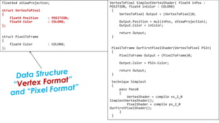 Pixel Shader
float4x4 xViewProjection;
struct VertexToPixel
{
float4 Position : POSITION;
float4 Color : COLOR0;
};
struct PixelToFrame
{
float4 Color : COLOR0;
};
VertexToPixel SimplestVertexShader( float4 inPos :
POSITION, float4 inColor : COLOR0)
{
VertexToPixel Output = (VertexToPixel)0;
Output.Position = mul(inPos, xViewProjection);
Output.Color = inColor;
return Output;
}
PixelToFrame OurFirstPixelShader(VertexToPixel PSIn)
{
PixelToFrame Output = (PixelToFrame)0;
Output.Color = PSIn.Color;
return Output;
}
technique Simplest
{
pass Pass0
{
VertexShader = compile vs_2_0
SimplestVertexShader();
PixelShader = compile ps_2_0
OurFirstPixelShader();
}
}
 