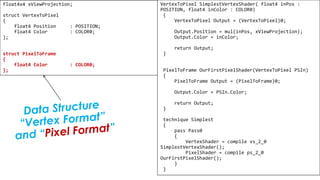 Pixel Shader
float4x4 xViewProjection;
struct VertexToPixel
{
float4 Position : POSITION;
float4 Color : COLOR0;
};
struct PixelToFrame
{
float4 Color : COLOR0;
};
VertexToPixel SimplestVertexShader( float4 inPos :
POSITION, float4 inColor : COLOR0)
{
VertexToPixel Output = (VertexToPixel)0;
Output.Position = mul(inPos, xViewProjection);
Output.Color = inColor;
return Output;
}
PixelToFrame OurFirstPixelShader(VertexToPixel PSIn)
{
PixelToFrame Output = (PixelToFrame)0;
Output.Color = PSIn.Color;
return Output;
}
technique Simplest
{
pass Pass0
{
VertexShader = compile vs_2_0
SimplestVertexShader();
PixelShader = compile ps_2_0
OurFirstPixelShader();
}
}
 