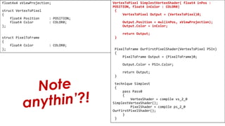 Pixel Shader
float4x4 xViewProjection;
struct VertexToPixel
{
float4 Position : POSITION;
float4 Color : COLOR0;
};
struct PixelToFrame
{
float4 Color : COLOR0;
};
VertexToPixel SimplestVertexShader( float4 inPos :
POSITION, float4 inColor : COLOR0)
{
VertexToPixel Output = (VertexToPixel)0;
Output.Position = mul(inPos, xViewProjection);
Output.Color = inColor;
return Output;
}
PixelToFrame OurFirstPixelShader(VertexToPixel PSIn)
{
PixelToFrame Output = (PixelToFrame)0;
Output.Color = PSIn.Color;
return Output;
}
technique Simplest
{
pass Pass0
{
VertexShader = compile vs_2_0
SimplestVertexShader();
PixelShader = compile ps_2_0
OurFirstPixelShader();
}
}
 