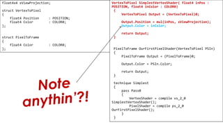 Pixel Shader
float4x4 xViewProjection;
struct VertexToPixel
{
float4 Position : POSITION;
float4 Color : COLOR0;
};
struct PixelToFrame
{
float4 Color : COLOR0;
};
VertexToPixel SimplestVertexShader( float4 inPos :
POSITION, float4 inColor : COLOR0)
{
VertexToPixel Output = (VertexToPixel)0;
Output.Position = mul(inPos, xViewProjection);
Output.Color = inColor;
return Output;
}
PixelToFrame OurFirstPixelShader(VertexToPixel PSIn)
{
PixelToFrame Output = (PixelToFrame)0;
Output.Color = PSIn.Color;
return Output;
}
technique Simplest
{
pass Pass0
{
VertexShader = compile vs_2_0
SimplestVertexShader();
PixelShader = compile ps_2_0
OurFirstPixelShader();
}
}
 