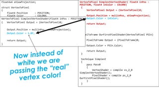 Pixel Shader
float4x4 xViewProjection;
struct VertexToPixel
{
float4 Position : POSITION;
float4 Color : COLOR0;
};
struct PixelToFrame
{
float4 Color : COLOR0;
};
VertexToPixel SimplestVertexShader( float4 inPos :
POSITION, float4 inColor : COLOR0)
{
VertexToPixel Output = (VertexToPixel)0;
Output.Position = mul(inPos, xViewProjection);
Output.Color = inColor;
return Output;
}
PixelToFrame OurFirstPixelShader(VertexToPixel PSIn)
{
PixelToFrame Output = (PixelToFrame)0;
Output.Color = PSIn.Color;
return Output;
}
technique Simplest
{
pass Pass0
{
VertexShader = compile vs_2_0
SimplestVertexShader();
PixelShader = compile ps_2_0
OurFirstPixelShader();
}
}
VertexToPixel SimplestVertexShader(float4 inPos : POSITION)
{ VertexToPixel Output = (VertexToPixel)0;
Output.Position = mul(inPos, xViewProjection);
Output.Color = 1.0f;
return Output;
}
 