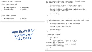 Pixel Shader
float4x4 xViewProjection;
struct VertexToPixel
{
float4 Position : POSITION;
float4 Color : COLOR0;
};
struct PixelToFrame
{
float4 Color : COLOR0;
};
VertexToPixel SimplestVertexShader( float4 inPos :
POSITION, float4 inColor : COLOR0)
{
VertexToPixel Output = (VertexToPixel)0;
Output.Position = mul(inPos, xViewProjection);
Output.Color = inColor;
return Output;
}
PixelToFrame OurFirstPixelShader(VertexToPixel PSIn)
{
PixelToFrame Output = (PixelToFrame)0;
Output.Color = PSIn.Color;
return Output;
}
technique Simplest
{
pass Pass0
{
VertexShader = compile vs_2_0
SimplestVertexShader();
PixelShader = compile ps_2_0
OurFirstPixelShader();
}
}
 