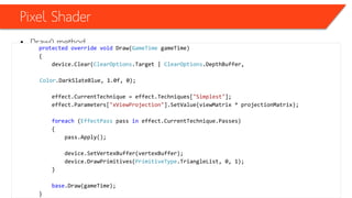 Pixel Shader
• Draw() method
protected override void Draw(GameTime gameTime)
{
device.Clear(ClearOptions.Target | ClearOptions.DepthBuffer,
Color.DarkSlateBlue, 1.0f, 0);
effect.CurrentTechnique = effect.Techniques["Simplest"];
effect.Parameters["xViewProjection"].SetValue(viewMatrix * projectionMatrix);
foreach (EffectPass pass in effect.CurrentTechnique.Passes)
{
pass.Apply();
device.SetVertexBuffer(vertexBuffer);
device.DrawPrimitives(PrimitiveType.TriangleList, 0, 1);
}
base.Draw(gameTime);
}
 