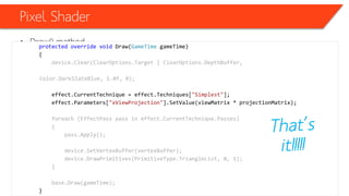 Pixel Shader
• Draw() methodprotected override void Draw(GameTime gameTime)
{
device.Clear(ClearOptions.Target | ClearOptions.DepthBuffer,
Color.DarkSlateBlue, 1.0f, 0);
effect.CurrentTechnique = effect.Techniques["Simplest"];
effect.Parameters["xViewProjection"].SetValue(viewMatrix * projectionMatrix);
foreach (EffectPass pass in effect.CurrentTechnique.Passes)
{
pass.Apply();
device.SetVertexBuffer(vertexBuffer);
device.DrawPrimitives(PrimitiveType.TriangleList, 0, 1);
}
base.Draw(gameTime);
}
 
