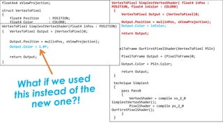 Pixel Shader
float4x4 xViewProjection;
struct VertexToPixel
{
float4 Position : POSITION;
float4 Color : COLOR0;
};
struct PixelToFrame
{
float4 Color : COLOR0;
};
VertexToPixel SimplestVertexShader( float4 inPos :
POSITION, float4 inColor : COLOR0)
{
VertexToPixel Output = (VertexToPixel)0;
Output.Position = mul(inPos, xViewProjection);
Output.Color = inColor;
return Output;
}
PixelToFrame OurFirstPixelShader(VertexToPixel PSIn)
{
PixelToFrame Output = (PixelToFrame)0;
Output.Color = PSIn.Color;
return Output;
}
technique Simplest
{
pass Pass0
{
VertexShader = compile vs_2_0
SimplestVertexShader();
PixelShader = compile ps_2_0
OurFirstPixelShader();
}
}
VertexToPixel SimplestVertexShader(float4 inPos : POSITION)
{ VertexToPixel Output = (VertexToPixel)0;
Output.Position = mul(inPos, xViewProjection);
Output.Color = 1.0f;
return Output;
}
 