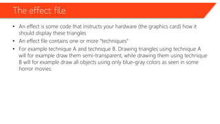 The effect file
• An effect is some code that instructs your hardware (the graphics card) how it
should display these triangles
• An effect file contains one or more “techniques”
• For example technique A and technique B. Drawing triangles using technique A
will for example draw them semi-transparent, while drawing them using technique
B will for example draw all objects using only blue-gray colors as seen in some
horror movies.
 