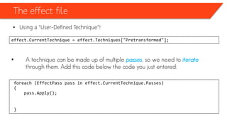 The effect file
• Using a “User-Defined Technique”!
effect.CurrentTechnique = effect.Techniques["Pretransformed"];
• A technique can be made up of multiple passes, so we need to iterate
through them. Add this code below the code you just entered:
foreach (EffectPass pass in effect.CurrentTechnique.Passes)
{
pass.Apply();
}
 