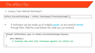 The effect file
• Using a “User-Defined Technique”!
effect.CurrentTechnique = effect.Techniques["Pretransformed"];
• A technique can be made up of multiple passes, so we need to iterate
through them. Add this code below the code you just entered:
foreach (EffectPass pass in effect.CurrentTechnique.Passes)
{
pass.Apply();
// Drawing code that this technique applies its effect to!
}
 