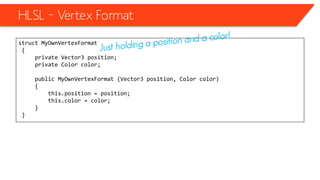 HLSL – Vertex Format
struct MyOwnVertexFormat
{
private Vector3 position;
private Color color;
public MyOwnVertexFormat (Vector3 position, Color color)
{
this.position = position;
this.color = color;
}
}
 