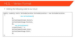 HLSL – Vertex Format
• Adding the following code to our struct
public readonly static VertexDeclaration VertexDeclaration = new VertexDeclaration
(
new VertexElement(
0,
VertexElementFormat.Vector3,
VertexElementUsage.Position,
0),
new VertexElement(
sizeof(float) * 3,
VertexElementFormat.Color,
VertexElementUsage.Color,
0)
);
 