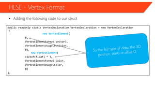 public readonly static VertexDeclaration VertexDeclaration = new VertexDeclaration
(
new VertexElement(
0,
VertexElementFormat.Vector3,
VertexElementUsage.Position,
0),
new VertexElement(
sizeof(float) * 3,
VertexElementFormat.Color,
VertexElementUsage.Color,
0)
);
HLSL – Vertex Format
• Adding the following code to our struct
 