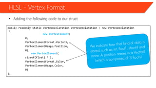 public readonly static VertexDeclaration VertexDeclaration = new VertexDeclaration
(
new VertexElement(
0,
VertexElementFormat.Vector3,
VertexElementUsage.Position,
0),
new VertexElement(
sizeof(float) * 3,
VertexElementFormat.Color,
VertexElementUsage.Color,
0)
);
HLSL – Vertex Format
• Adding the following code to our struct
 