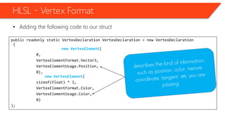 public readonly static VertexDeclaration VertexDeclaration = new VertexDeclaration
(
new VertexElement(
0,
VertexElementFormat.Vector3,
VertexElementUsage.Position,
0),
new VertexElement(
sizeof(float) * 3,
VertexElementFormat.Color,
VertexElementUsage.Color,
0)
);
HLSL – Vertex Format
• Adding the following code to our struct
 
