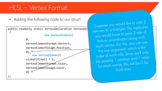public readonly static VertexDeclaration VertexDeclaration = new VertexDeclaration
(
new VertexElement(
0,
VertexElementFormat.Vector3,
VertexElementUsage.Position,
0),
new VertexElement(
sizeof(float) * 3,
VertexElementFormat.Color,
VertexElementUsage.Color,
0)
);
HLSL – Vertex Format
• Adding the following code to our struct
 