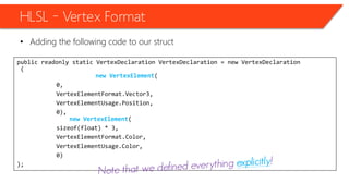 public readonly static VertexDeclaration VertexDeclaration = new VertexDeclaration
(
new VertexElement(
0,
VertexElementFormat.Vector3,
VertexElementUsage.Position,
0),
new VertexElement(
sizeof(float) * 3,
VertexElementFormat.Color,
VertexElementUsage.Color,
0)
);
HLSL – Vertex Format
• Adding the following code to our struct
 
