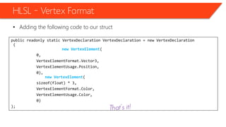 public readonly static VertexDeclaration VertexDeclaration = new VertexDeclaration
(
new VertexElement(
0,
VertexElementFormat.Vector3,
VertexElementUsage.Position,
0),
new VertexElement(
sizeof(float) * 3,
VertexElementFormat.Color,
VertexElementUsage.Color,
0)
);
HLSL – Vertex Format
• Adding the following code to our struct
 
