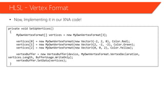 HLSL – Vertex Format
• Now, Implementing it in our XNA code!
private void SetUpVertices()
{
MyOwnVertexFormat[] vertices = new MyOwnVertexFormat[3];
vertices[0] = new MyOwnVertexFormat(new Vector3(-2, 2, 0), Color.Red);
vertices[1] = new MyOwnVertexFormat(new Vector3(2, -2, -2), Color.Green);
vertices[2] = new MyOwnVertexFormat(new Vector3(0, 0, 2), Color.Yellow);
vertexBuffer = new VertexBuffer(device, MyOwnVertexFormat.VertexDeclaration,
vertices.Length, BufferUsage.WriteOnly);
vertexBuffer.SetData(vertices);
}
 