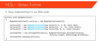 HLSL – Vertex Format
• Now, Implementing it in our XNA code!
private void SetUpVertices()
{
MyOwnVertexFormat[] vertices = new MyOwnVertexFormat[3];
vertices[0] = new MyOwnVertexFormat(new Vector3(-2, 2, 0), Color.Red);
vertices[1] = new MyOwnVertexFormat(new Vector3(2, -2, -2), Color.Green);
vertices[2] = new MyOwnVertexFormat(new Vector3(0, 0, 2), Color.Yellow);
vertexBuffer = new VertexBuffer(device, MyOwnVertexFormat.VertexDeclaration,
vertices.Length, BufferUsage.WriteOnly);
vertexBuffer.SetData(vertices);
}
 