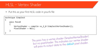 HLSL – Vertex Shader
• Put this as your first HLSL code in your.fx file
technique Simplest
{
pass Pass0
{
VertexShader = compile vs_2_0 SimplestVertexShader();
PixelShader = NULL;
}
}
 