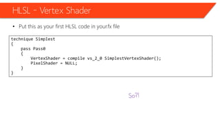 HLSL – Vertex Shader
• Put this as your first HLSL code in your.fx file
technique Simplest
{
pass Pass0
{
VertexShader = compile vs_2_0 SimplestVertexShader();
PixelShader = NULL;
}
}
 