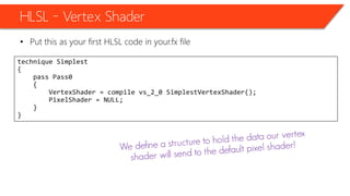 HLSL – Vertex Shader
• Put this as your first HLSL code in your.fx file
technique Simplest
{
pass Pass0
{
VertexShader = compile vs_2_0 SimplestVertexShader();
PixelShader = NULL;
}
}
 