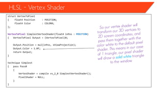 HLSL – Vertex Shader
• The hole code for now will be
struct VertexToPixel
{ float4 Position : POSITION;
float4 Color : COLOR0;
};
VertexToPixel SimplestVertexShader(float4 inPos : POSITION)
{ VertexToPixel Output = (VertexToPixel)0;
Output.Position = mul(inPos, xViewProjection);
Output.Color = 1.0f;
return Output;
}
technique Simplest
{ pass Pass0
{
VertexShader = compile vs_2_0 SimplestVertexShader();
PixelShader = NULL;
}
}
 