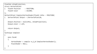 float4x4 xViewProjection;
struct VertexToPixel
{ float4 Position : POSITION;
float4 Color : COLOR0;
};
VertexToPixel SimplestVertexShader(float4 inPos : POSITION)
{ VertexToPixel Output = (VertexToPixel)0;
Output.Position = mul(inPos, xViewProjection);
Output.Color = 1.0f;
return Output;
}
technique Simplest
{
pass Pass0
{
VertexShader = compile vs_2_0 SimplestVertexShader();
PixelShader = NULL;
}
}
 