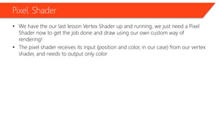 Pixel Shader
• We have the our last lesson Vertex Shader up and running, we just need a Pixel
Shader now to get the job done and draw using our own custom way of
rendering!
• The pixel shader receives its input (position and color, in our case) from our vertex
shader, and needs to output only color
 