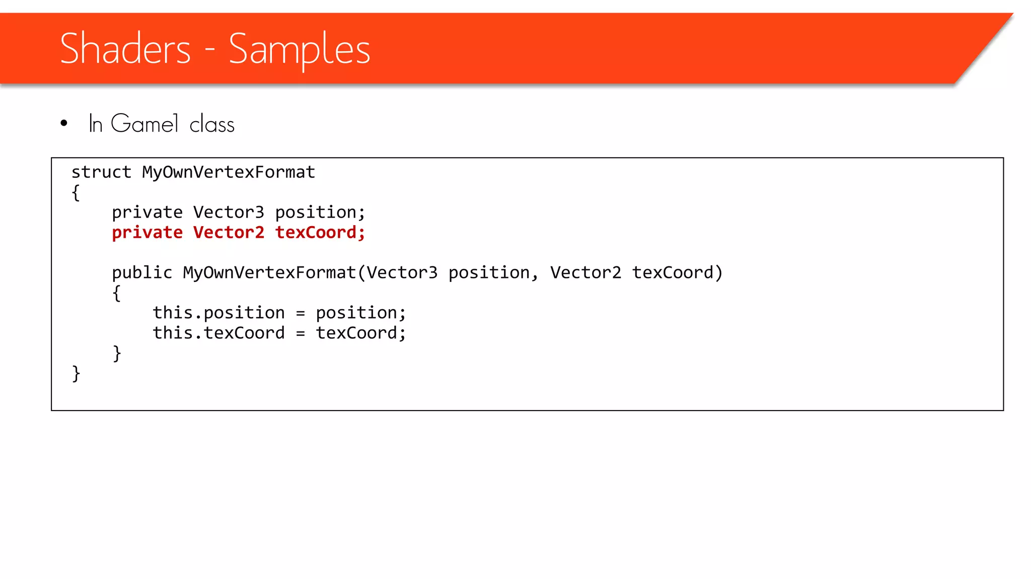 Shaders - Samples
• At the top of our effects - HLSL file
sampler TextureSampler = sampler_state
{
texture = <xTexture>;
magfilter = LINEAR;
minfilter = LINEAR;
mipfilter=LINEAR;
AddressU = mirror;
AddressV = mirror;
};
 