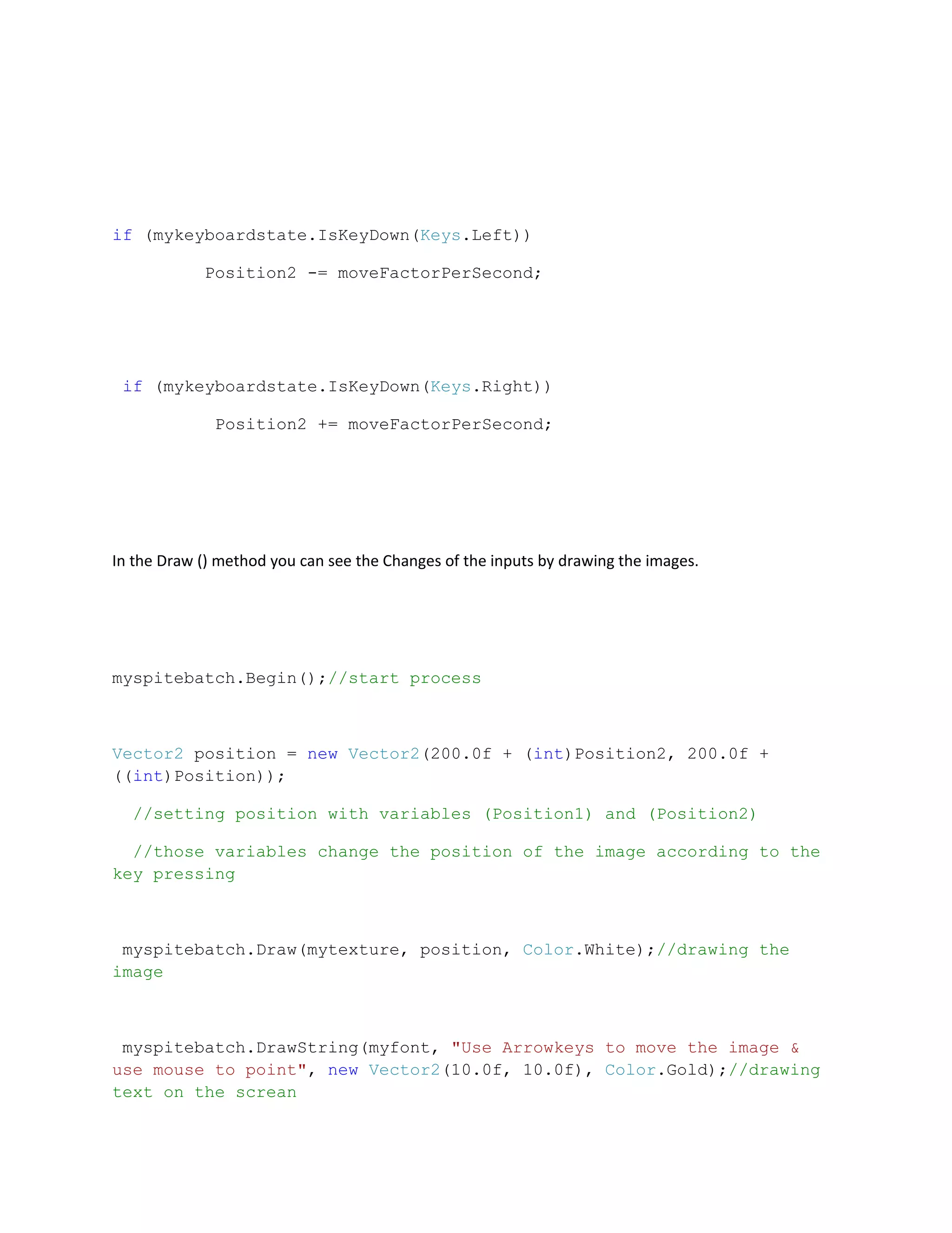 if (mykeyboardstate.IsKeyDown(Keys.Left))

            Position2 -= moveFactorPerSecond;




 if (mykeyboardstate.IsKeyDown(Keys.Right))

              Position2 += moveFactorPerSecond;




In the Draw () method you can see the Changes of the inputs by drawing the images.




myspitebatch.Begin();//start process



Vector2 position = new Vector2(200.0f + (int)Position2, 200.0f +
((int)Position));

  //setting position with variables (Position1) and (Position2)

  //those variables change the position of the image according to the
key pressing



 myspitebatch.Draw(mytexture, position, Color.White);//drawing the
image



 myspitebatch.DrawString(myfont, "Use Arrowkeys to move the image &
use mouse to point", new Vector2(10.0f, 10.0f), Color.Gold);//drawing
text on the screan
 