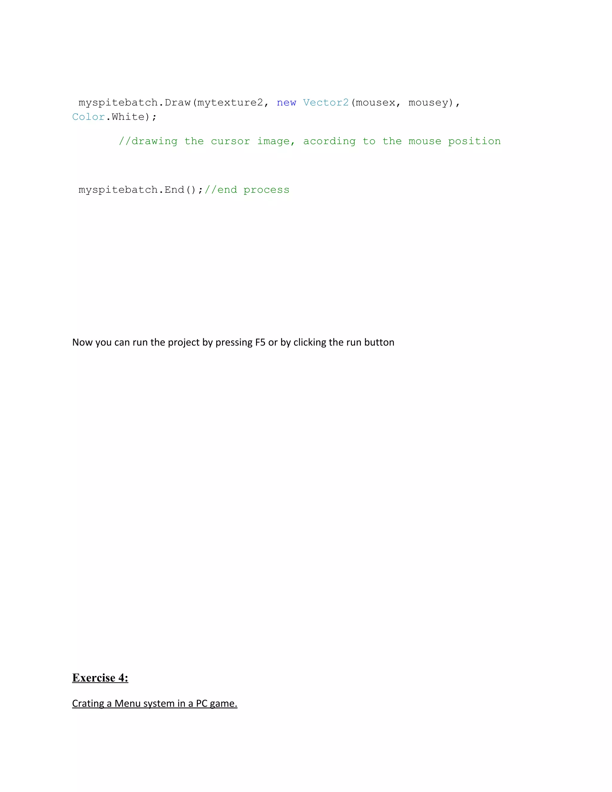 myspitebatch.Draw(mytexture2, new Vector2(mousex, mousey),
Color.White);

          //drawing the cursor image, acording to the mouse position



 myspitebatch.End();//end process




Now you can run the project by pressing F5 or by clicking the run button




Exercise 4:

Crating a Menu system in a PC game.
 