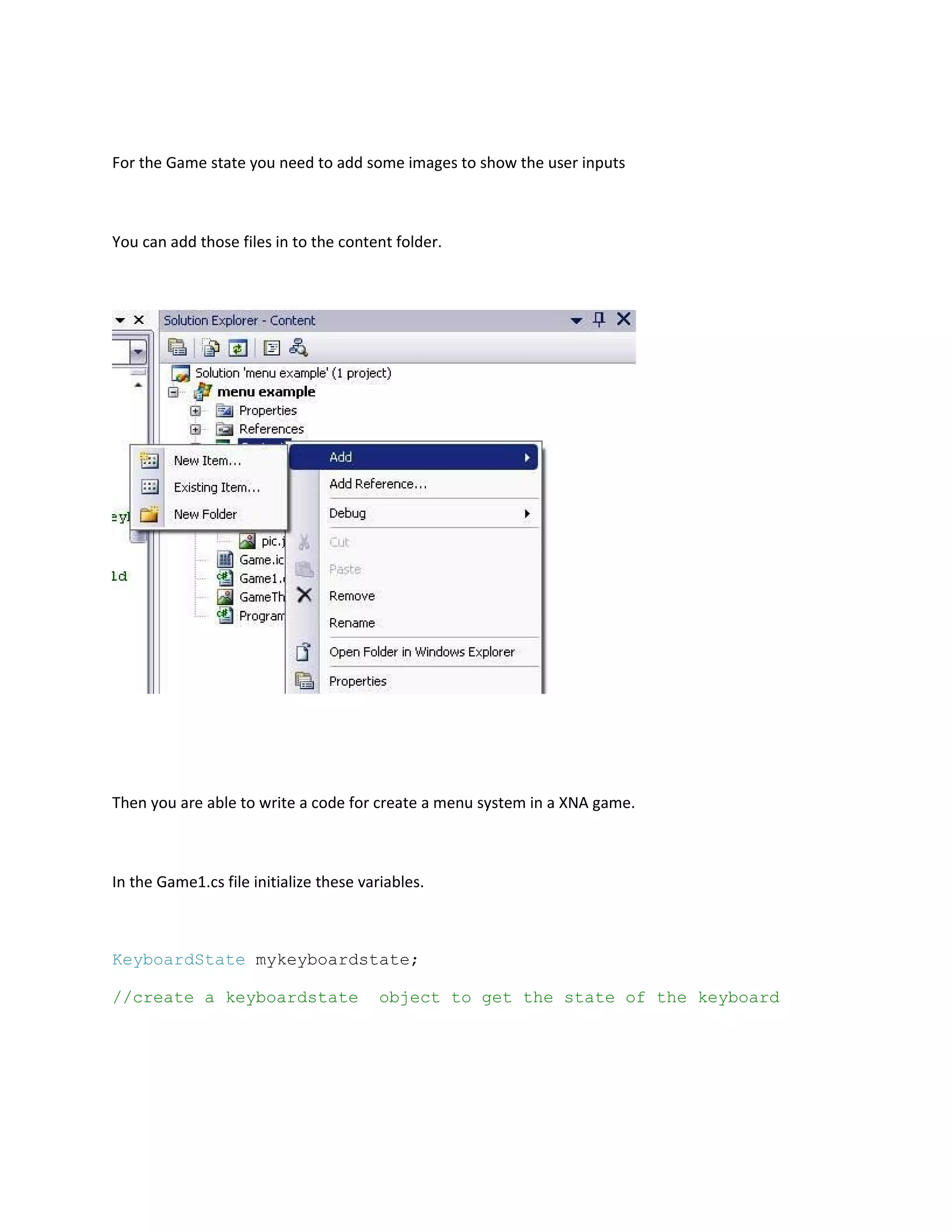 For the Game state you need to add some images to show the user inputs



You can add those files in to the content folder.




Then you are able to write a code for create a menu system in a XNA game.



In the Game1.cs file initialize these variables.



KeyboardState mykeyboardstate;

//create a keyboardstate                 object to get the state of the keyboard
 