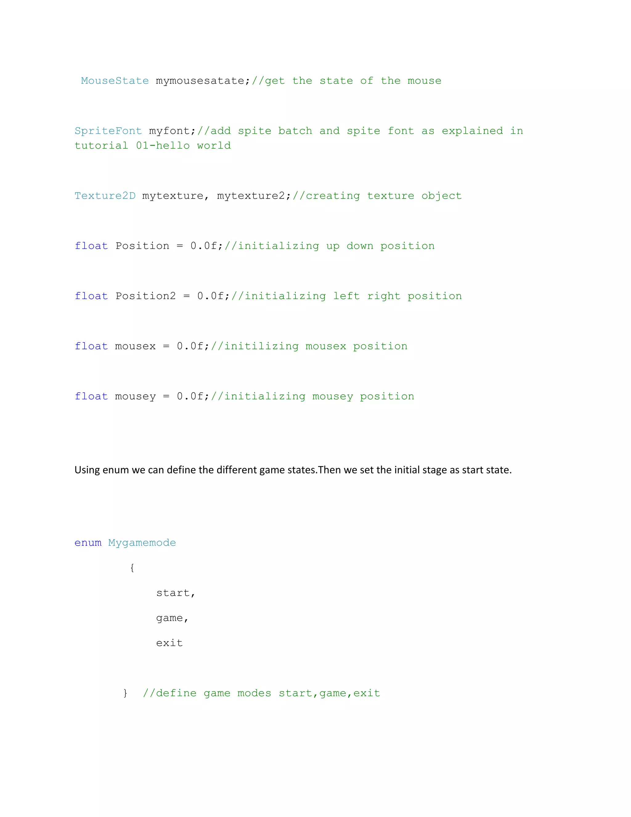 MouseState mymousesatate;//get the state of the mouse



SpriteFont myfont;//add spite batch and spite font as explained in
tutorial 01-hello world



Texture2D mytexture, mytexture2;//creating texture object



float Position = 0.0f;//initializing up down position



float Position2 = 0.0f;//initializing left right position



float mousex = 0.0f;//initilizing mousex position



float mousey = 0.0f;//initializing mousey position




Using enum we can define the different game states.Then we set the initial stage as start state.




enum Mygamemode

           {

                 start,

                 game,

                 exit



          }    //define game modes start,game,exit
 