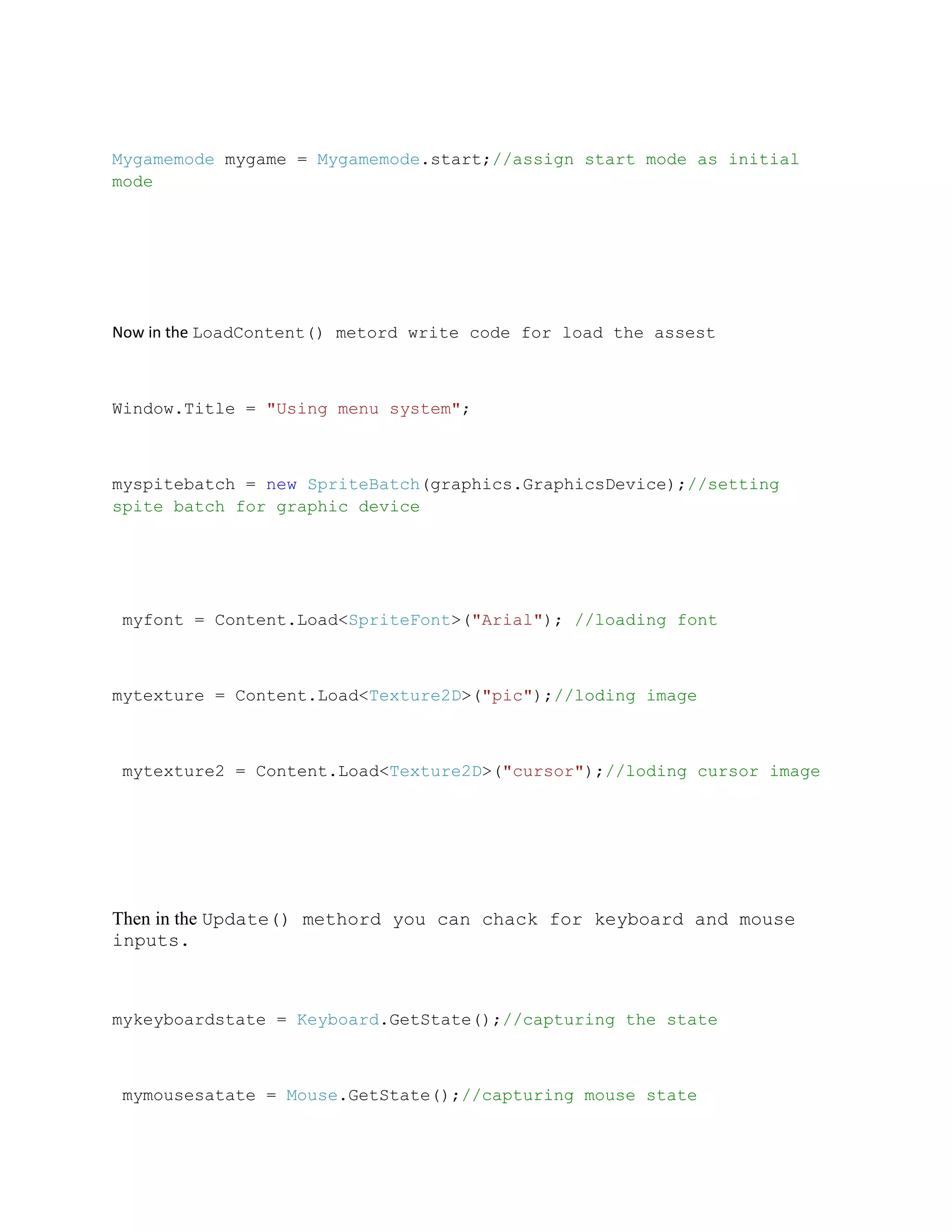 Mygamemode mygame = Mygamemode.start;//assign start mode as initial
mode




Now in the LoadContent() metord write code for load the assest



Window.Title = "Using menu system";



myspitebatch = new SpriteBatch(graphics.GraphicsDevice);//setting
spite batch for graphic device




 myfont = Content.Load<SpriteFont>("Arial"); //loading font



mytexture = Content.Load<Texture2D>("pic");//loding image



 mytexture2 = Content.Load<Texture2D>("cursor");//loding cursor image




Then in the Update() methord you can chack for keyboard and mouse
inputs.



mykeyboardstate = Keyboard.GetState();//capturing the state



 mymousesatate = Mouse.GetState();//capturing mouse state
 