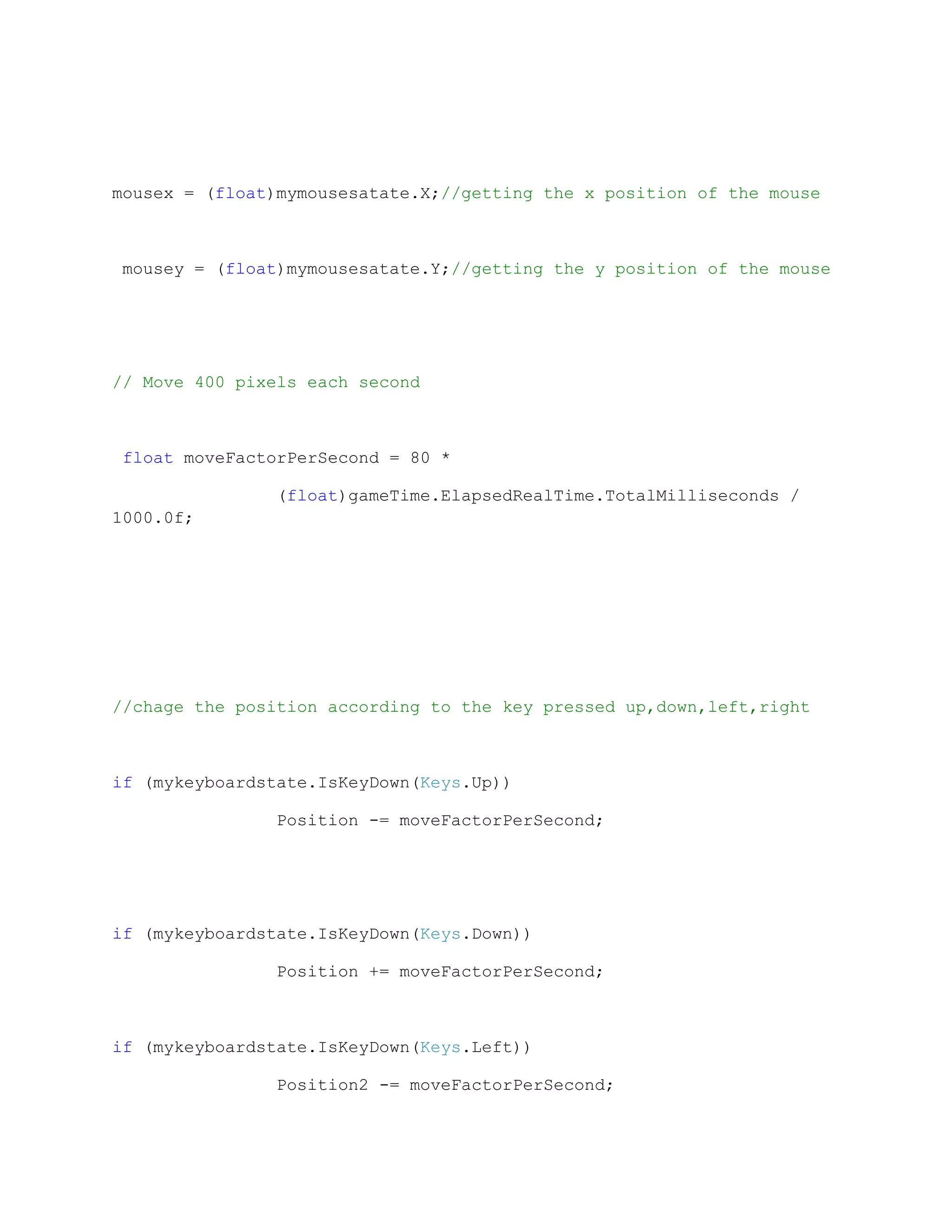 mousex = (float)mymousesatate.X;//getting the x position of the mouse



 mousey = (float)mymousesatate.Y;//getting the y position of the mouse




// Move 400 pixels each second



 float moveFactorPerSecond = 80 *

               (float)gameTime.ElapsedRealTime.TotalMilliseconds /
1000.0f;




//chage the position according to the key pressed up,down,left,right



if (mykeyboardstate.IsKeyDown(Keys.Up))

               Position -= moveFactorPerSecond;




if (mykeyboardstate.IsKeyDown(Keys.Down))

               Position += moveFactorPerSecond;



if (mykeyboardstate.IsKeyDown(Keys.Left))

               Position2 -= moveFactorPerSecond;
 