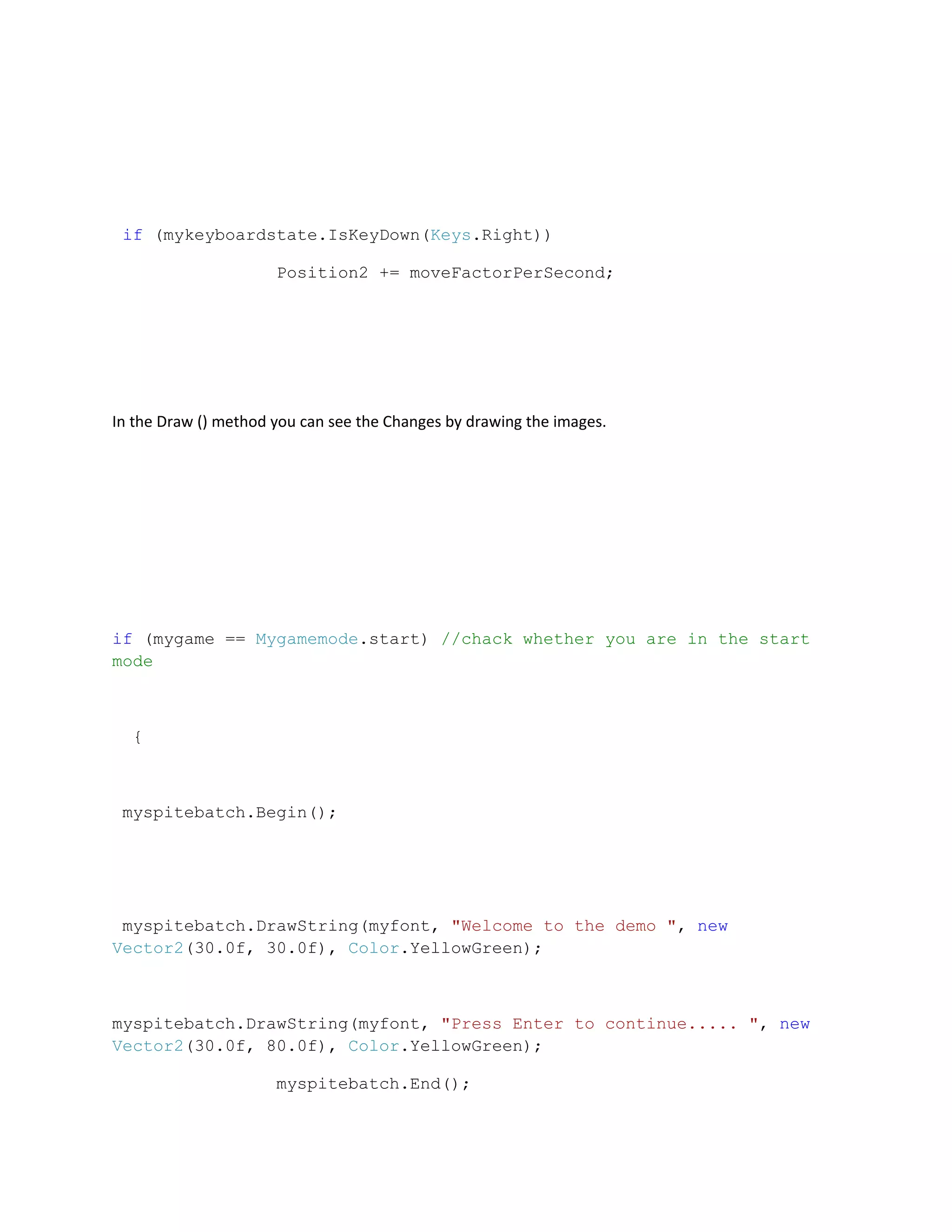 if (mykeyboardstate.IsKeyDown(Keys.Right))

                      Position2 += moveFactorPerSecond;




In the Draw () method you can see the Changes by drawing the images.




if (mygame == Mygamemode.start) //chack whether you are in the start
mode



  {



 myspitebatch.Begin();




 myspitebatch.DrawString(myfont, "Welcome to the demo ", new
Vector2(30.0f, 30.0f), Color.YellowGreen);



myspitebatch.DrawString(myfont, "Press Enter to continue..... ", new
Vector2(30.0f, 80.0f), Color.YellowGreen);

                      myspitebatch.End();
 