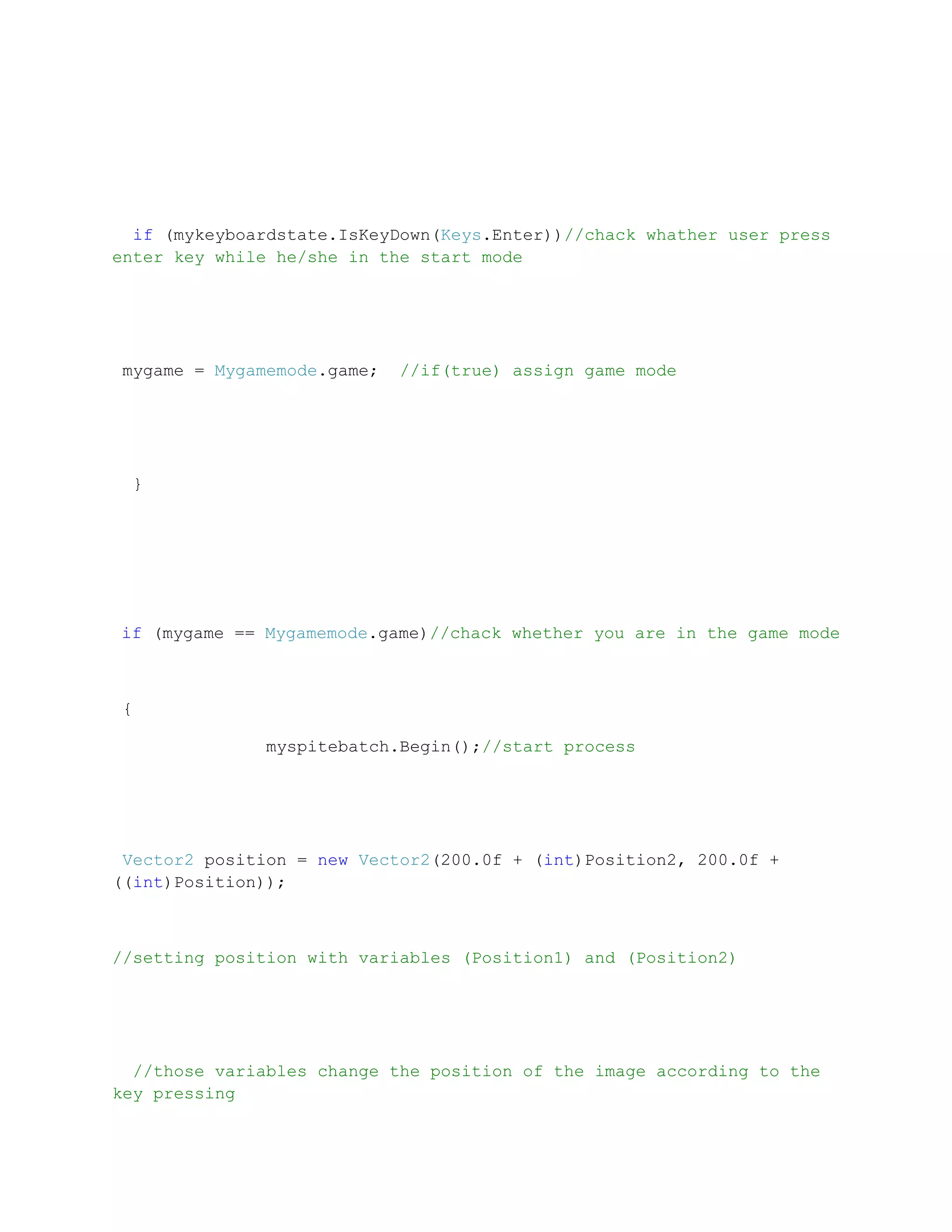 if (mykeyboardstate.IsKeyDown(Keys.Enter))//chack whather user press
enter key while he/she in the start mode




mygame = Mygamemode.game;   //if(true) assign game mode




 }




if (mygame == Mygamemode.game)//chack whether you are in the game mode



{

              myspitebatch.Begin();//start process




 Vector2 position = new Vector2(200.0f + (int)Position2, 200.0f +
((int)Position));



//setting position with variables (Position1) and (Position2)




  //those variables change the position of the image according to the
key pressing
 