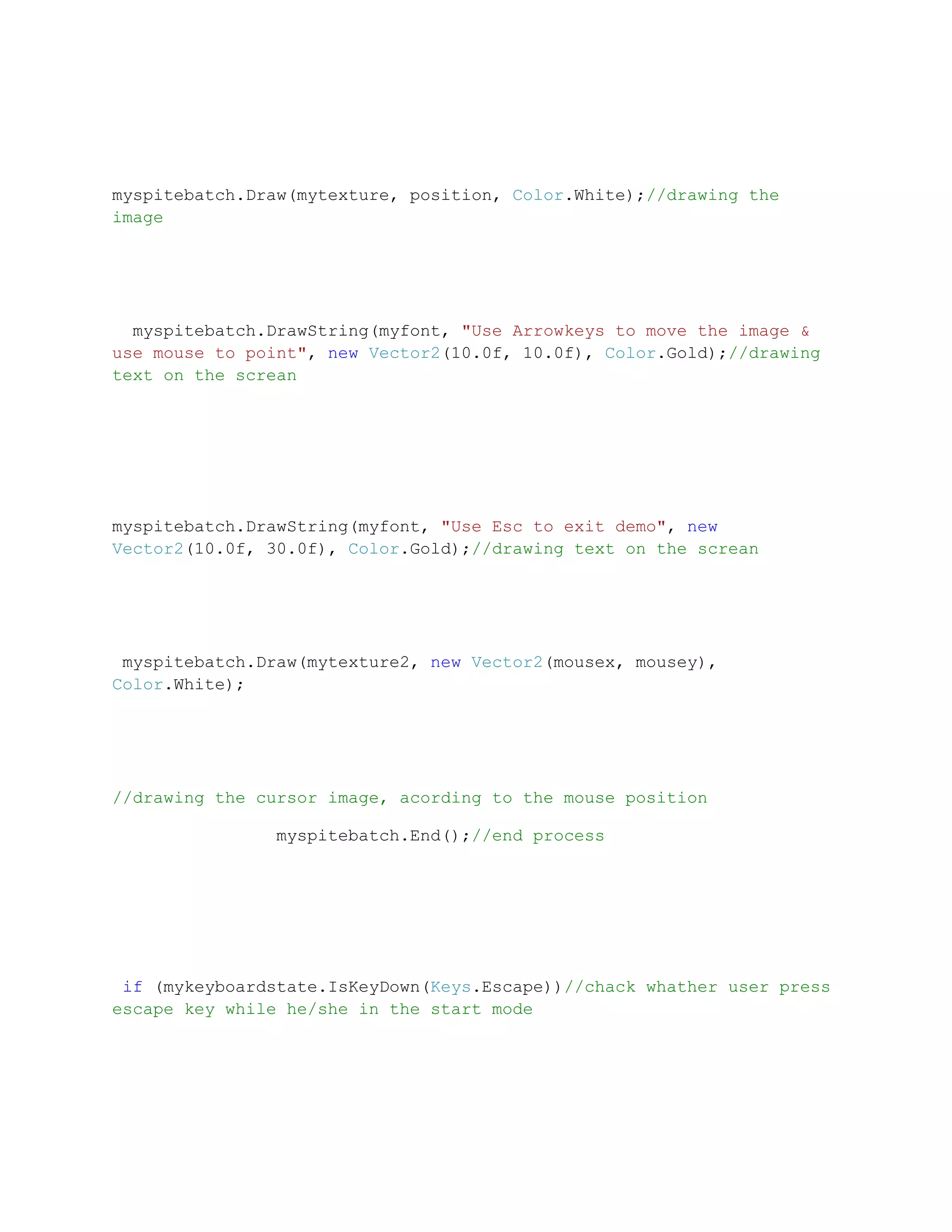 myspitebatch.Draw(mytexture, position, Color.White);//drawing the
image




  myspitebatch.DrawString(myfont, "Use Arrowkeys to move the image &
use mouse to point", new Vector2(10.0f, 10.0f), Color.Gold);//drawing
text on the screan




myspitebatch.DrawString(myfont, "Use Esc to exit demo", new
Vector2(10.0f, 30.0f), Color.Gold);//drawing text on the screan




 myspitebatch.Draw(mytexture2, new Vector2(mousex, mousey),
Color.White);




//drawing the cursor image, acording to the mouse position

               myspitebatch.End();//end process




 if (mykeyboardstate.IsKeyDown(Keys.Escape))//chack whather user press
escape key while he/she in the start mode
 