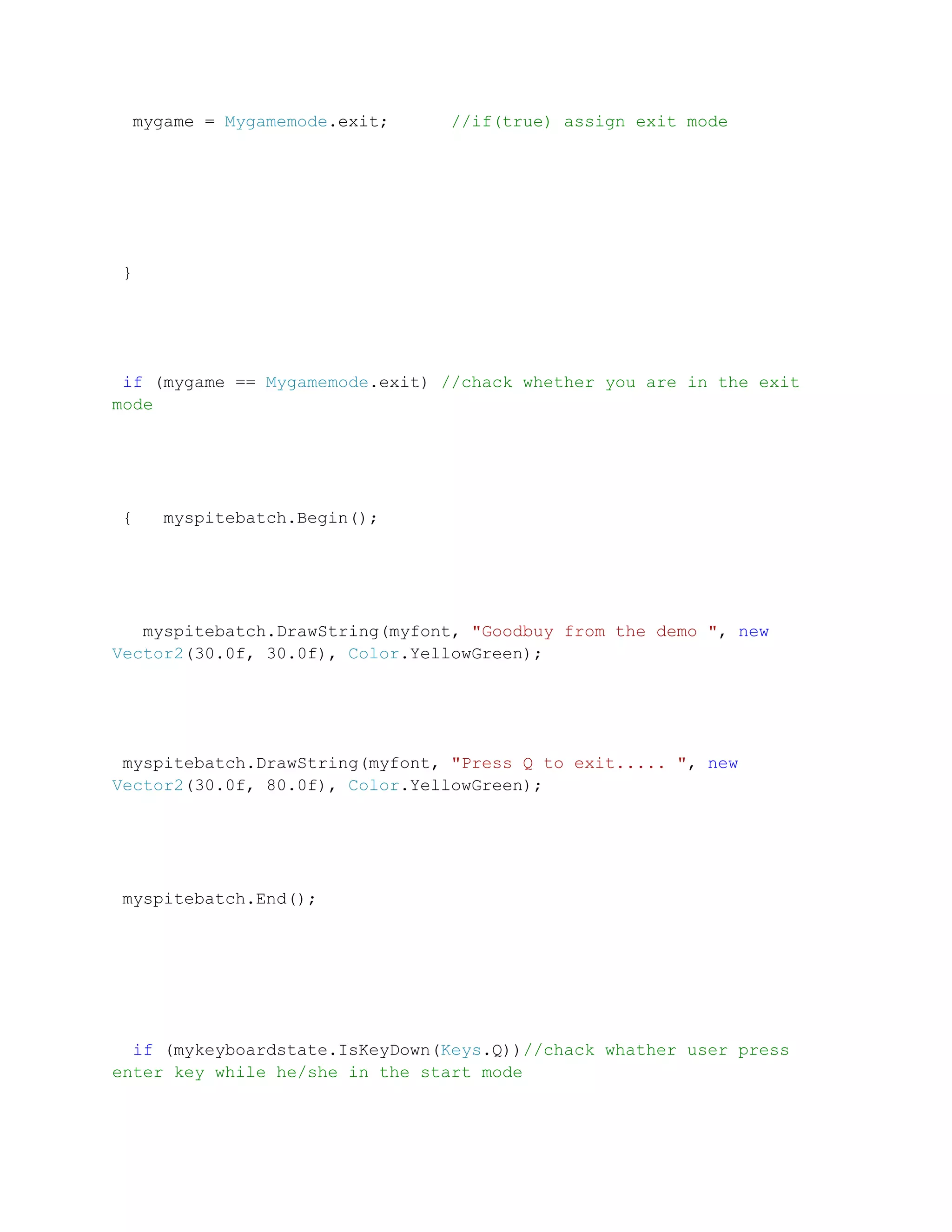 mygame = Mygamemode.exit;      //if(true) assign exit mode




}




 if (mygame == Mygamemode.exit) //chack whether you are in the exit
mode




{   myspitebatch.Begin();




   myspitebatch.DrawString(myfont, "Goodbuy from the demo ", new
Vector2(30.0f, 30.0f), Color.YellowGreen);




 myspitebatch.DrawString(myfont, "Press Q to exit..... ", new
Vector2(30.0f, 80.0f), Color.YellowGreen);




myspitebatch.End();




  if (mykeyboardstate.IsKeyDown(Keys.Q))//chack whather user press
enter key while he/she in the start mode
 