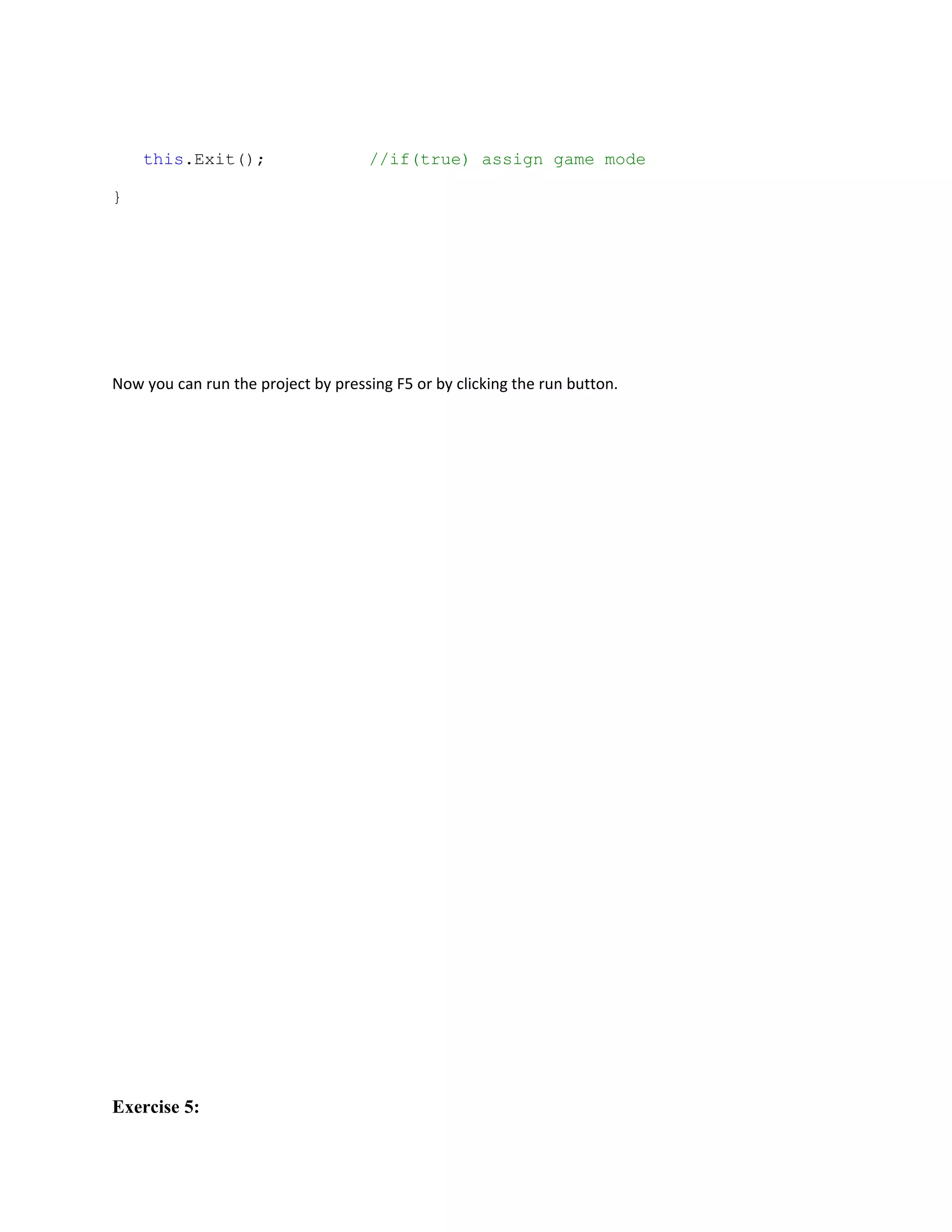 this.Exit();                     //if(true) assign game mode

}




Now you can run the project by pressing F5 or by clicking the run button.




Exercise 5:
 