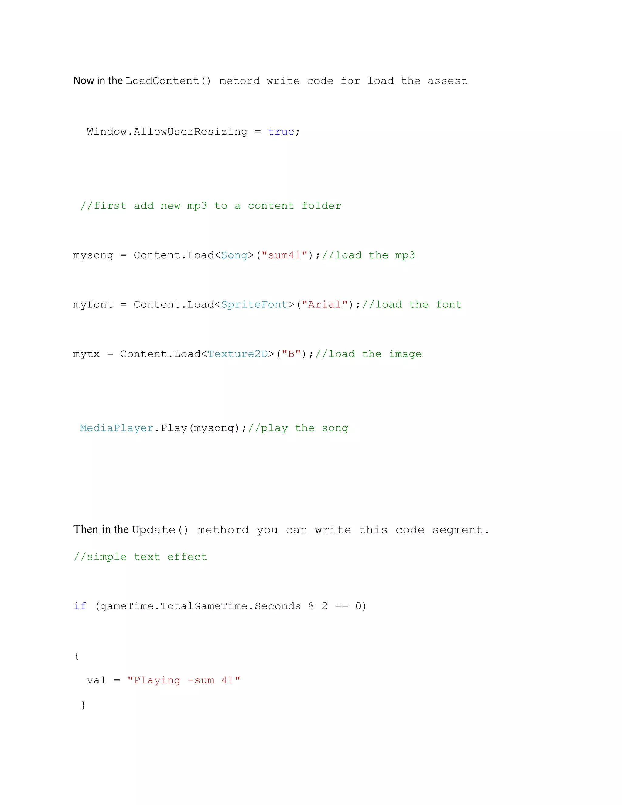 Now in the LoadContent() metord write code for load the assest



    Window.AllowUserResizing = true;




    //first add new mp3 to a content folder



mysong = Content.Load<Song>("sum41");//load the mp3



myfont = Content.Load<SpriteFont>("Arial");//load the font



mytx = Content.Load<Texture2D>("B");//load the image




    MediaPlayer.Play(mysong);//play the song




Then in the Update() methord you can write this code segment.

//simple text effect



if (gameTime.TotalGameTime.Seconds % 2 == 0)



{

    val = "Playing -sum 41"

 }
 
