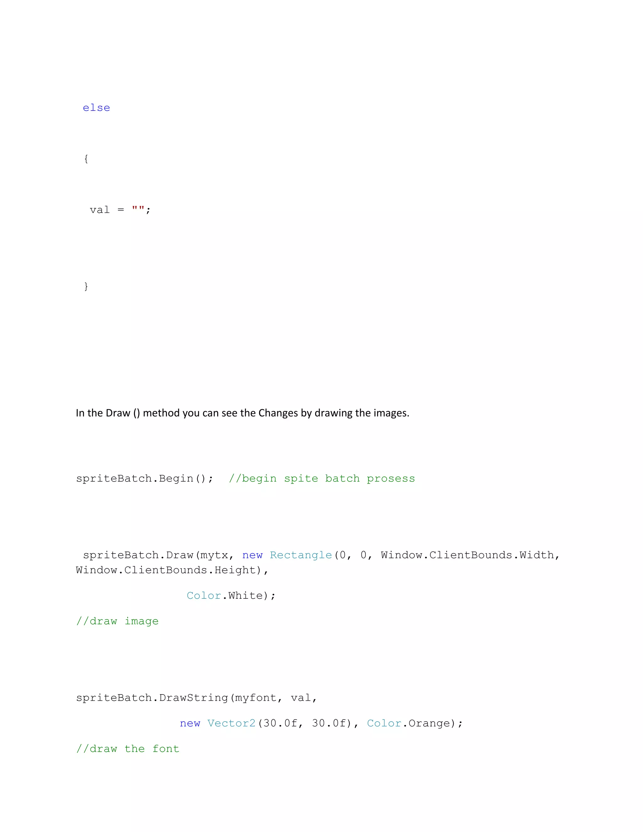 else



 {



  val = "";




 }




In the Draw () method you can see the Changes by drawing the images.




spriteBatch.Begin();           //begin spite batch prosess




 spriteBatch.Draw(mytx, new Rectangle(0, 0, Window.ClientBounds.Width,
Window.ClientBounds.Height),

                      Color.White);

//draw image




spriteBatch.DrawString(myfont, val,

                     new Vector2(30.0f, 30.0f), Color.Orange);

//draw the font
 