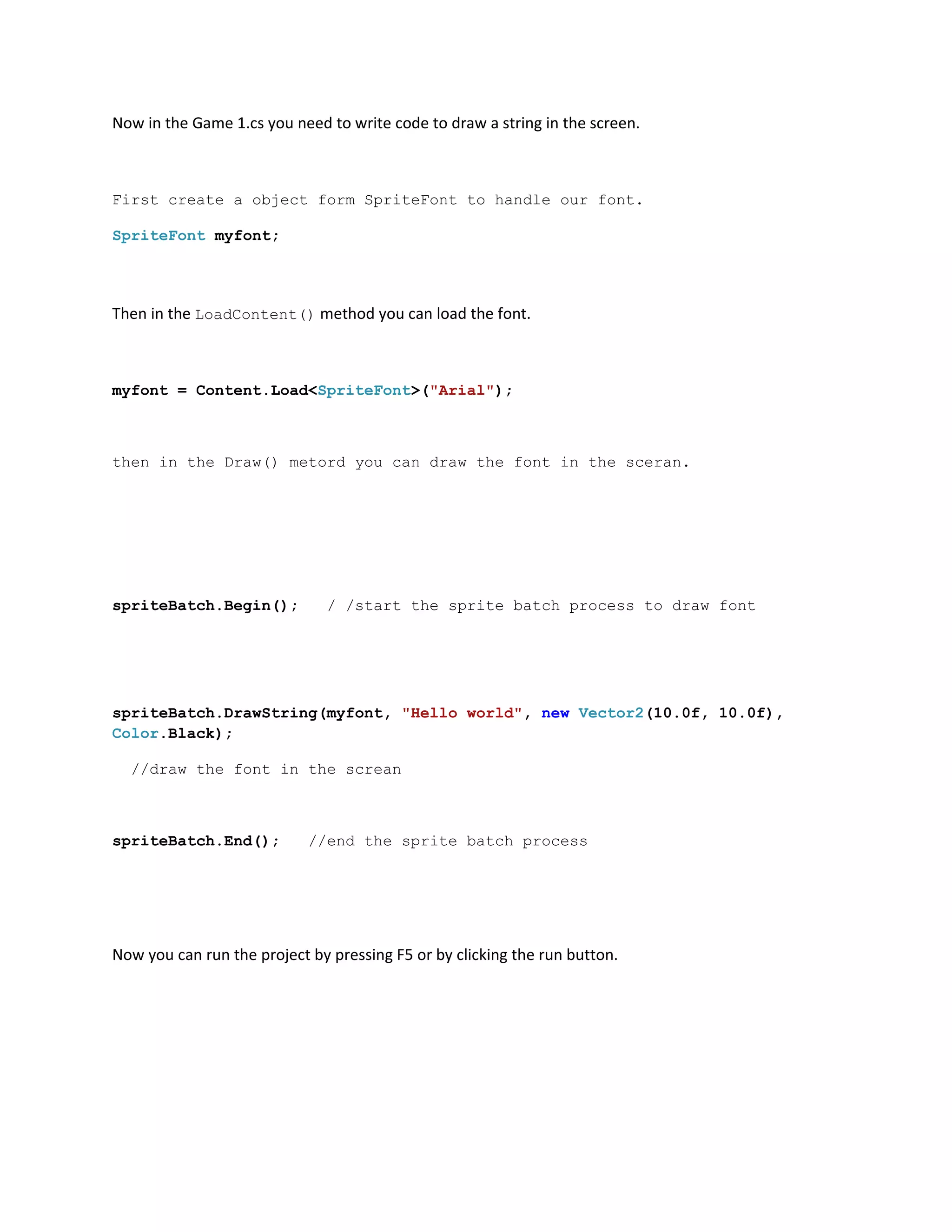 Now in the Game 1.cs you need to write code to draw a string in the screen.



First create a object form SpriteFont to handle our font.

SpriteFont myfont;




Then in the LoadContent() method you can load the font.



myfont = Content.Load<SpriteFont>("Arial");



then in the Draw() metord you can draw the font in the sceran.




spriteBatch.Begin();          / /start the sprite batch process to draw font




spriteBatch.DrawString(myfont, "Hello world", new Vector2(10.0f, 10.0f),
Color.Black);

  //draw the font in the screan



spriteBatch.End();          //end the sprite batch process




Now you can run the project by pressing F5 or by clicking the run button.
 