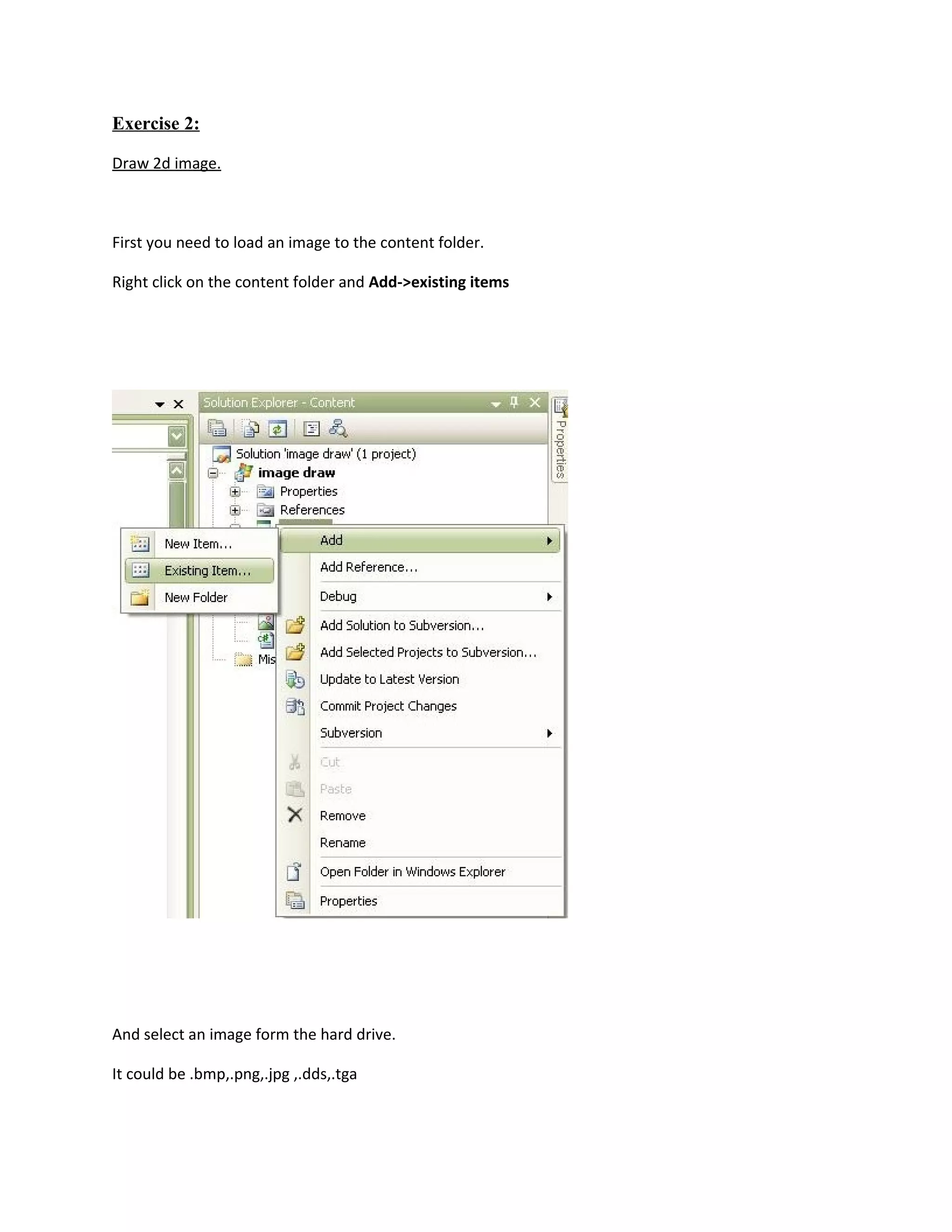 Exercise 2:

Draw 2d image.



First you need to load an image to the content folder.

Right click on the content folder and Add->existing items




And select an image form the hard drive.

It could be .bmp,.png,.jpg ,.dds,.tga
 