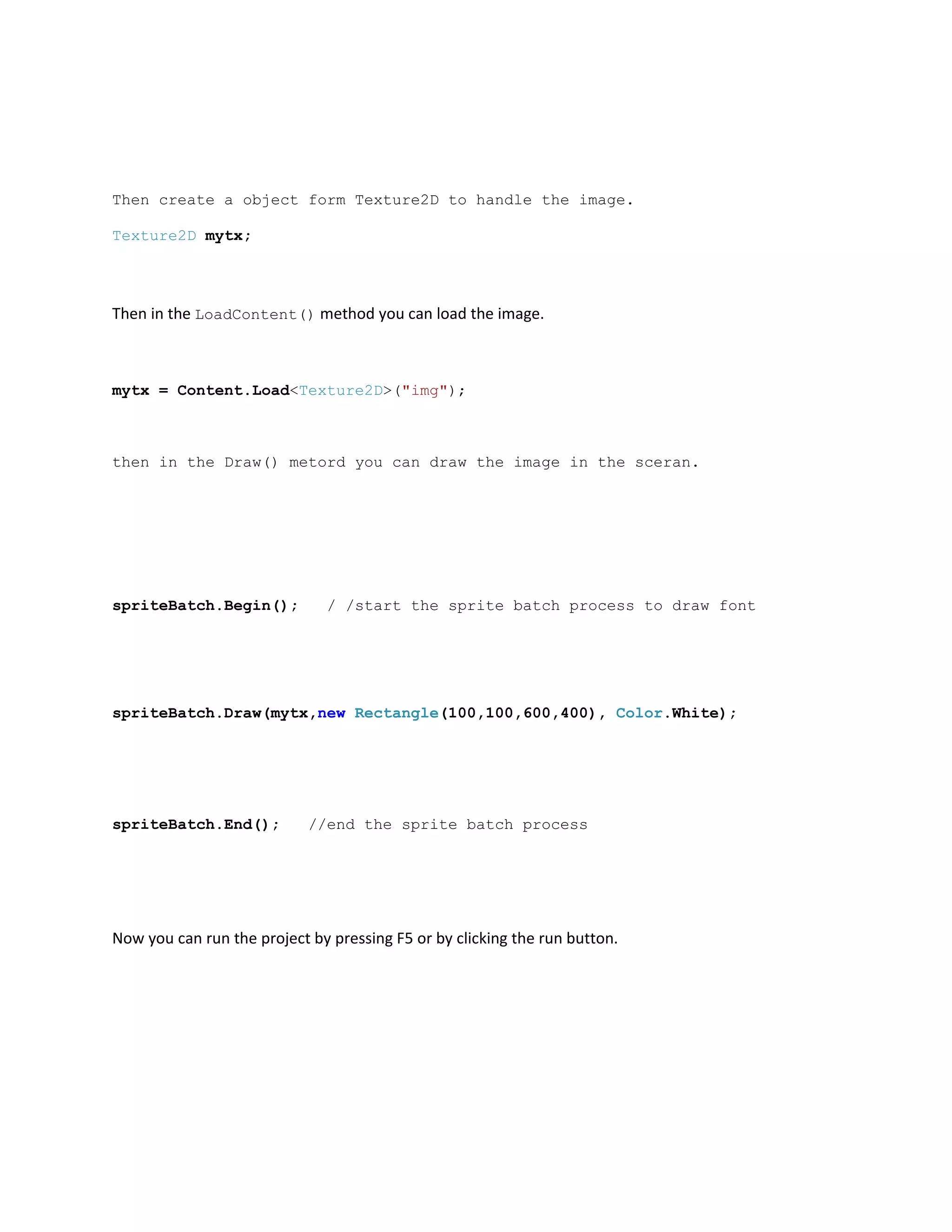Then create a object form Texture2D to handle the image.

Texture2D mytx;




Then in the LoadContent() method you can load the image.



mytx = Content.Load<Texture2D>("img");



then in the Draw() metord you can draw the image in the sceran.




spriteBatch.Begin();          / /start the sprite batch process to draw font




spriteBatch.Draw(mytx,new Rectangle(100,100,600,400), Color.White);




spriteBatch.End();          //end the sprite batch process




Now you can run the project by pressing F5 or by clicking the run button.
 