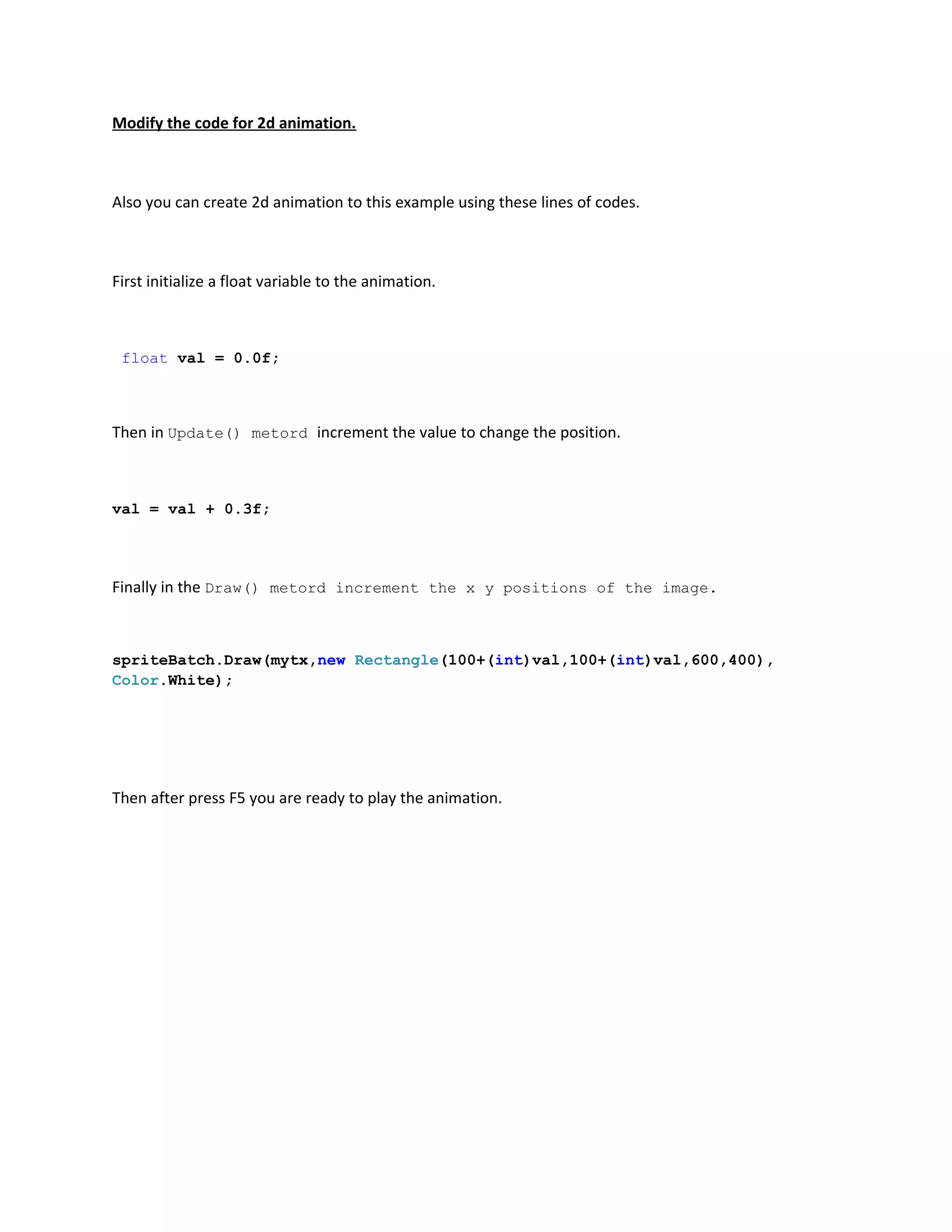 Modify the code for 2d animation.



Also you can create 2d animation to this example using these lines of codes.



First initialize a float variable to the animation.



 float val = 0.0f;



Then in Update() metord increment the value to change the position.



val = val + 0.3f;




Finally in the Draw() metord increment the x y positions of the image.



spriteBatch.Draw(mytx,new Rectangle(100+(int)val,100+(int)val,600,400),
Color.White);




Then after press F5 you are ready to play the animation.
 