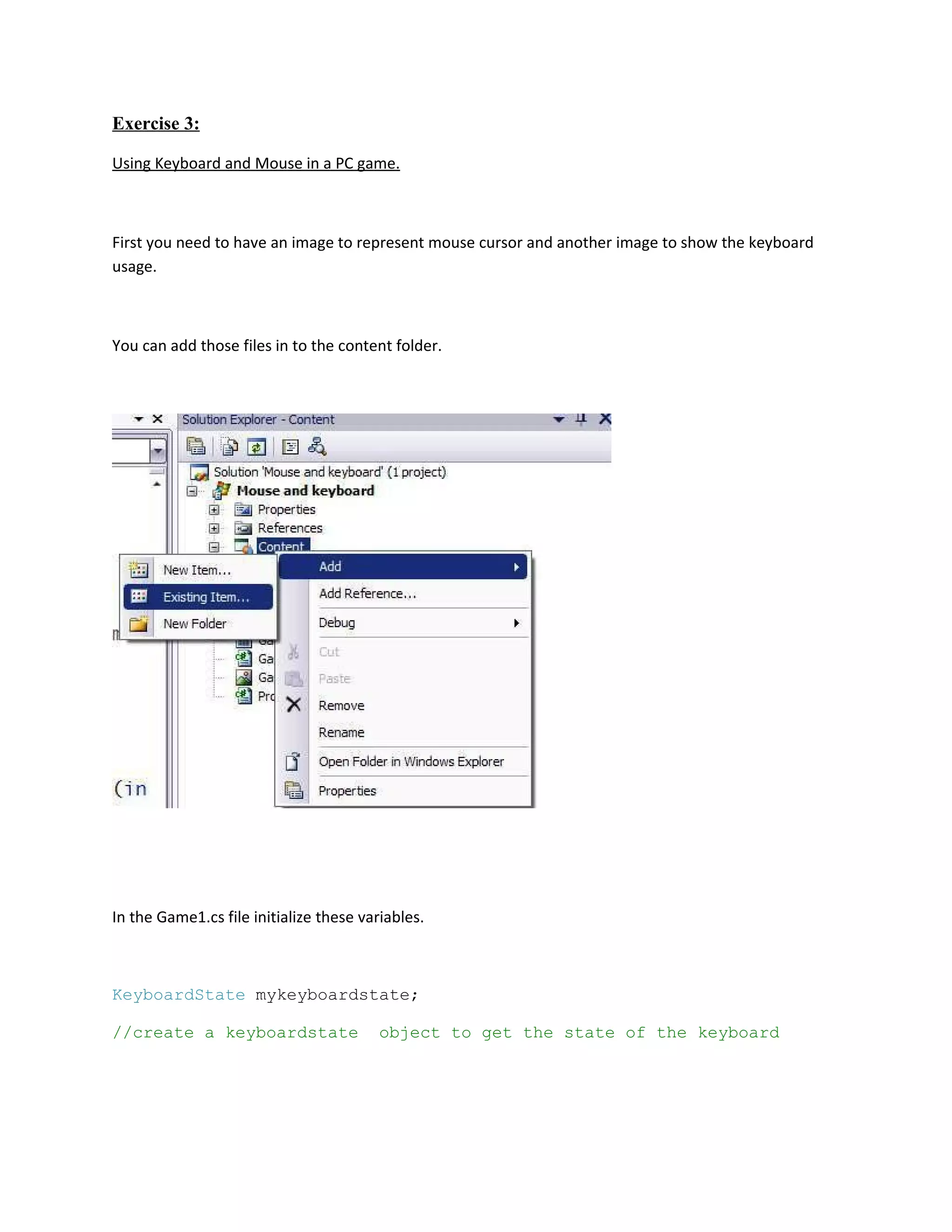 Exercise 3:

Using Keyboard and Mouse in a PC game.



First you need to have an image to represent mouse cursor and another image to show the keyboard
usage.



You can add those files in to the content folder.




In the Game1.cs file initialize these variables.



KeyboardState mykeyboardstate;

//create a keyboardstate                 object to get the state of the keyboard
 