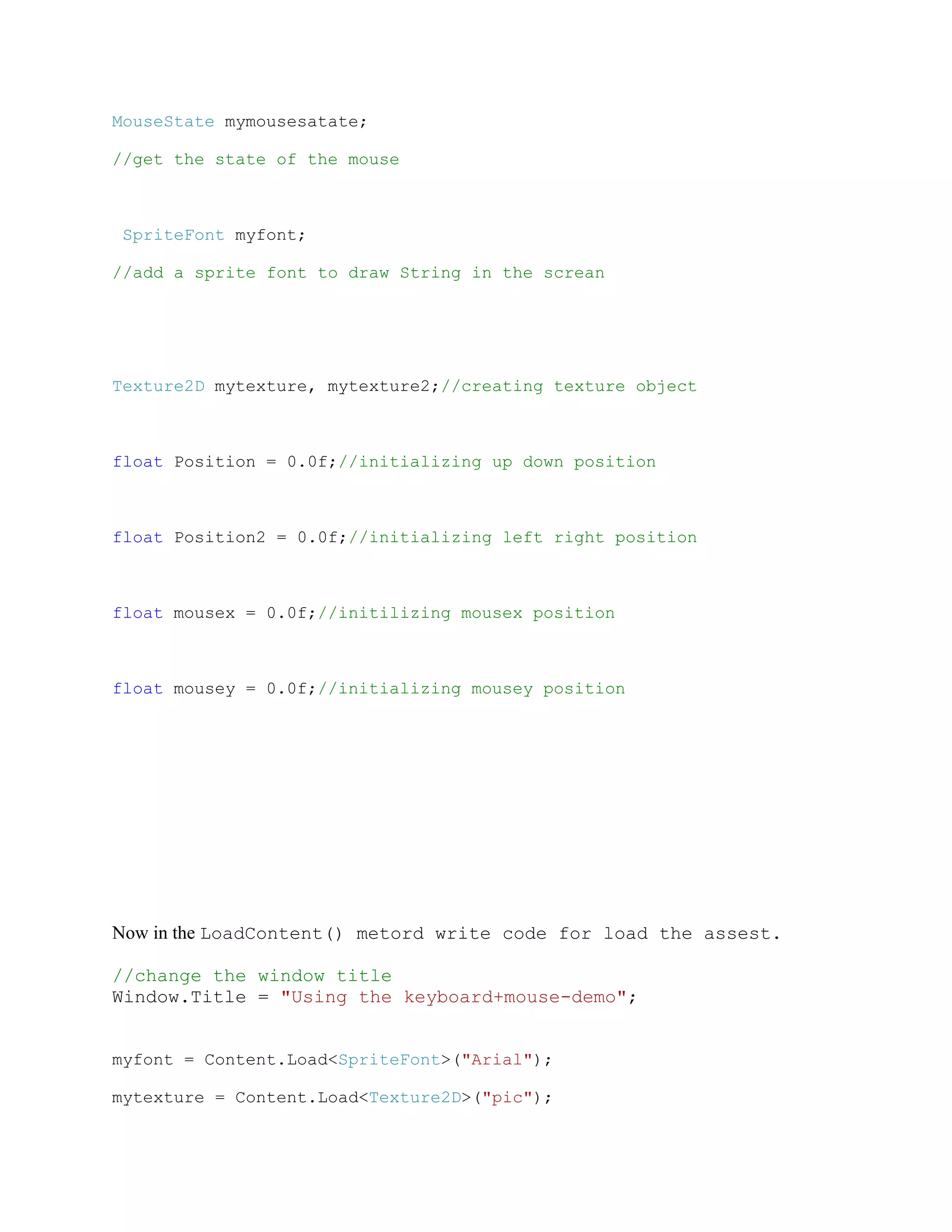 MouseState mymousesatate;

//get the state of the mouse



 SpriteFont myfont;

//add a sprite font to draw String in the screan




Texture2D mytexture, mytexture2;//creating texture object



float Position = 0.0f;//initializing up down position



float Position2 = 0.0f;//initializing left right position



float mousex = 0.0f;//initilizing mousex position



float mousey = 0.0f;//initializing mousey position




Now in the LoadContent() metord write code for load the assest.

//change the window title
Window.Title = "Using the keyboard+mouse-demo";


myfont = Content.Load<SpriteFont>("Arial");

mytexture = Content.Load<Texture2D>("pic");
 