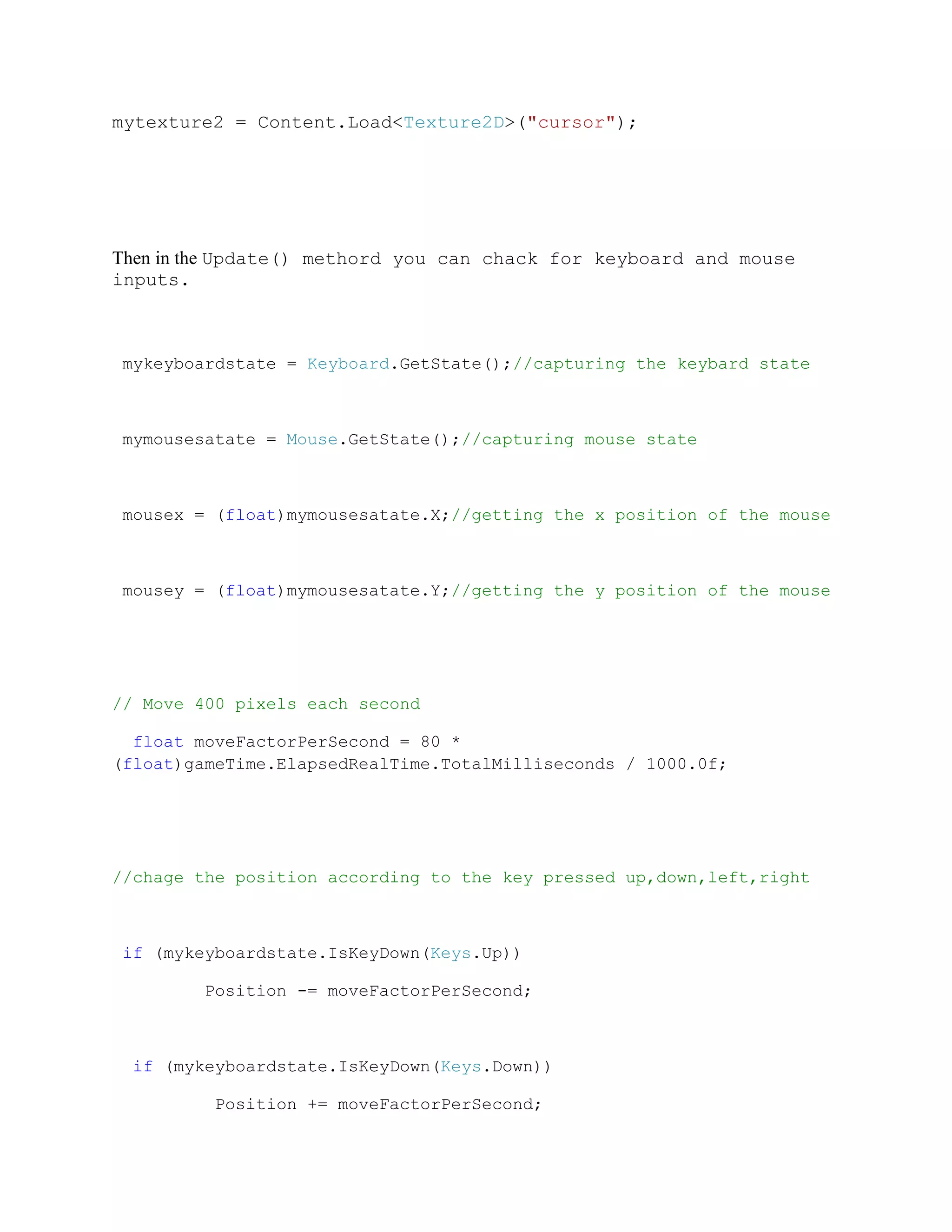 mytexture2 = Content.Load<Texture2D>("cursor");




Then in the Update() methord you can chack for keyboard and mouse
inputs.



mykeyboardstate = Keyboard.GetState();//capturing the keybard state



mymousesatate = Mouse.GetState();//capturing mouse state



mousex = (float)mymousesatate.X;//getting the x position of the mouse



mousey = (float)mymousesatate.Y;//getting the y position of the mouse




// Move 400 pixels each second

  float moveFactorPerSecond = 80 *
(float)gameTime.ElapsedRealTime.TotalMilliseconds / 1000.0f;




//chage the position according to the key pressed up,down,left,right



 if (mykeyboardstate.IsKeyDown(Keys.Up))

        Position -= moveFactorPerSecond;



  if (mykeyboardstate.IsKeyDown(Keys.Down))

         Position += moveFactorPerSecond;
 
